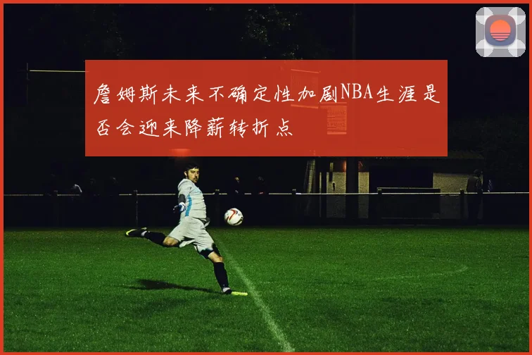 詹姆斯未来不确定性加剧NBA生涯是否会迎来降薪转折点
