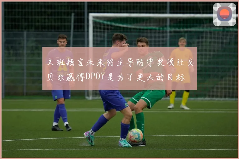 文班扬言未来将主导防守奖项让戈贝尔赢得DPOY是为了更大的目标