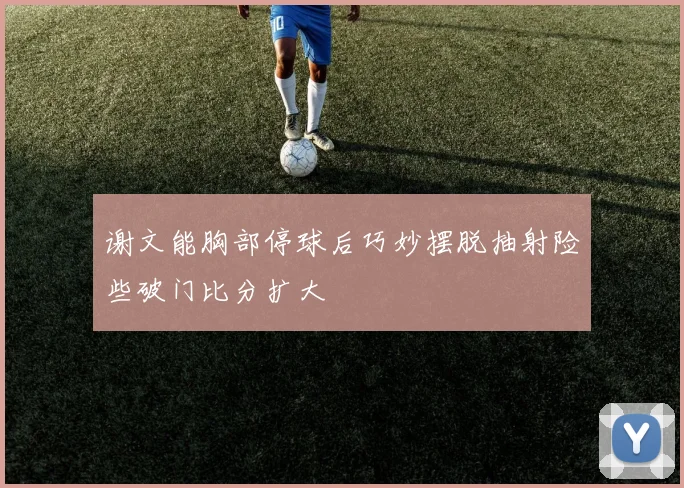 谢文能胸部停球后巧妙摆脱抽射险些破门比分扩大