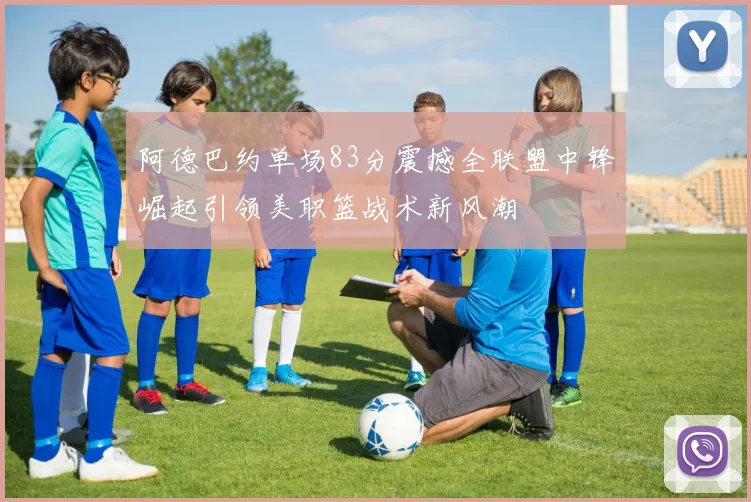 阿德巴约单场83分震撼全联盟中锋崛起引领美职篮战术新风潮