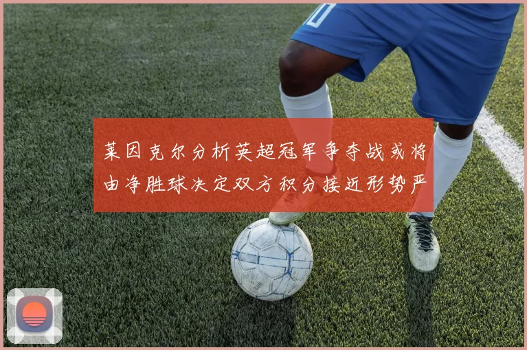 莱因克尔分析英超冠军争夺战或将由净胜球决定双方积分接近形势严峻