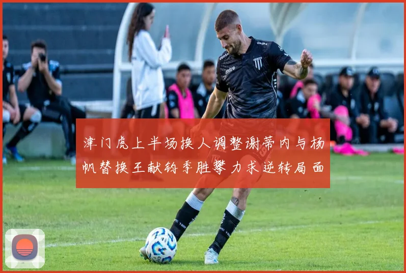 津门虎上半场换人调整谢蒂内与杨帆替换王献钧季胜攀力求逆转局面