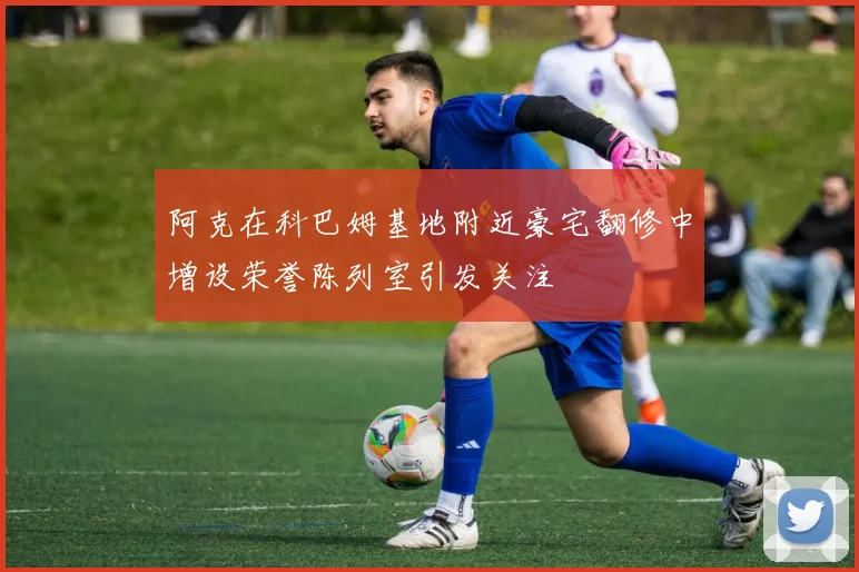 阿克在科巴姆基地附近豪宅翻修中增设荣誉陈列室引发关注
