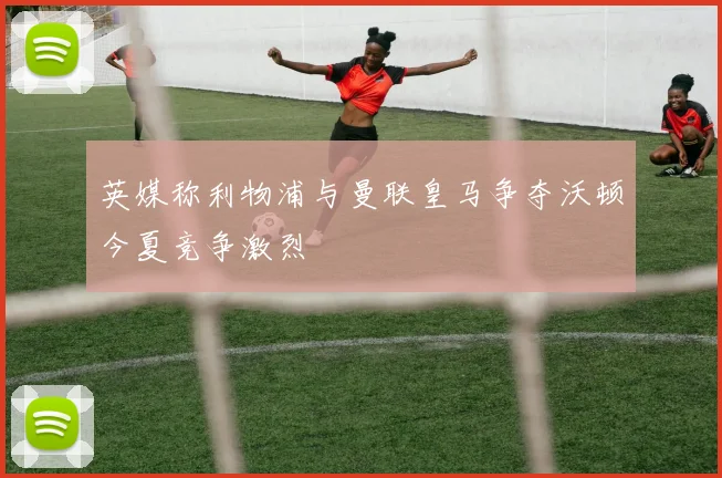 英媒称利物浦与曼联皇马争夺沃顿今夏竞争激烈
