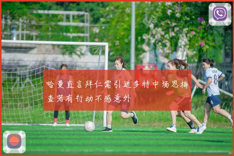 哈曼直言拜仁需引进多特中场恩梅查若有行动不感意外