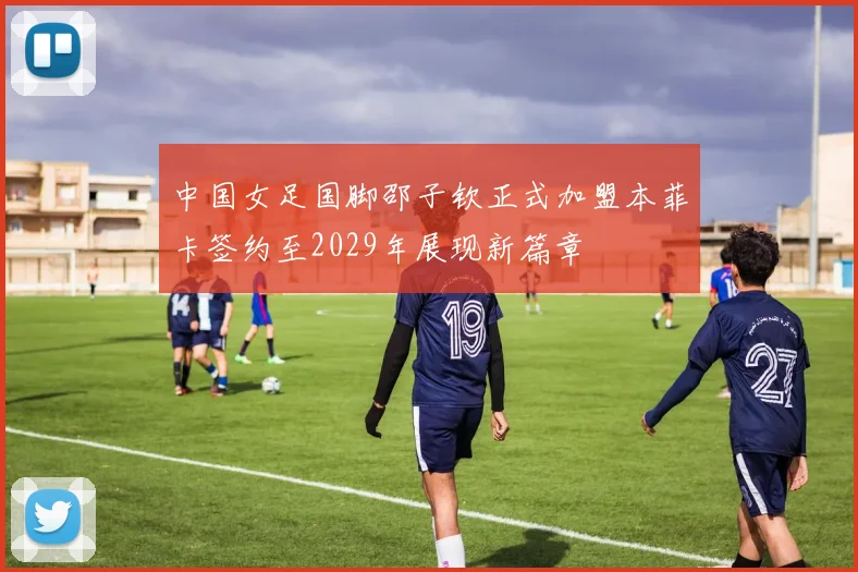 中国女足国脚邵子钦正式加盟本菲卡签约至2029年展现新篇章
