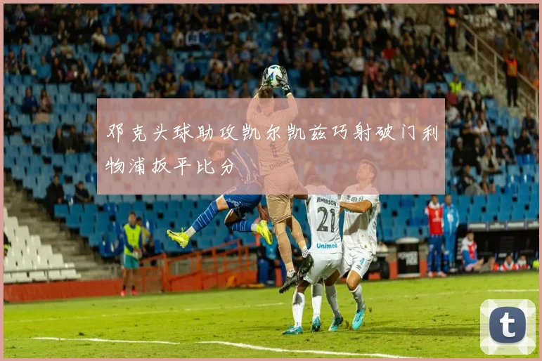 邓克头球助攻凯尔凯兹巧射破门利物浦扳平比分