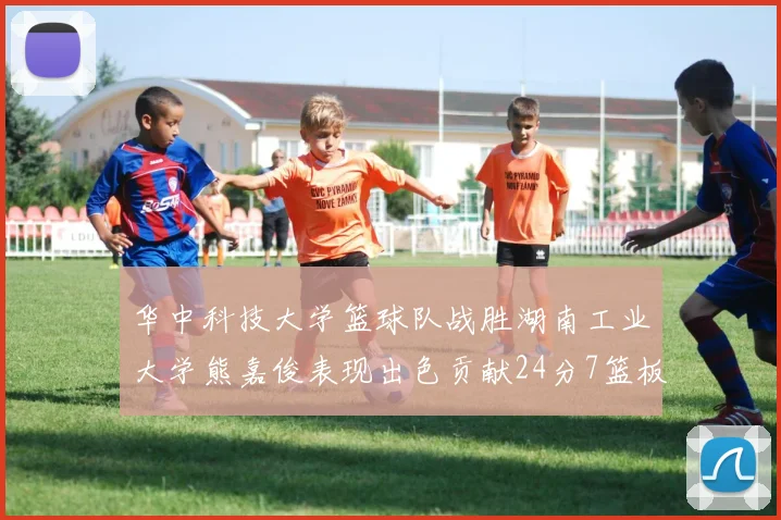 华中科技大学篮球队战胜湖南工业大学熊嘉俊表现出色贡献24分7篮板6助攻